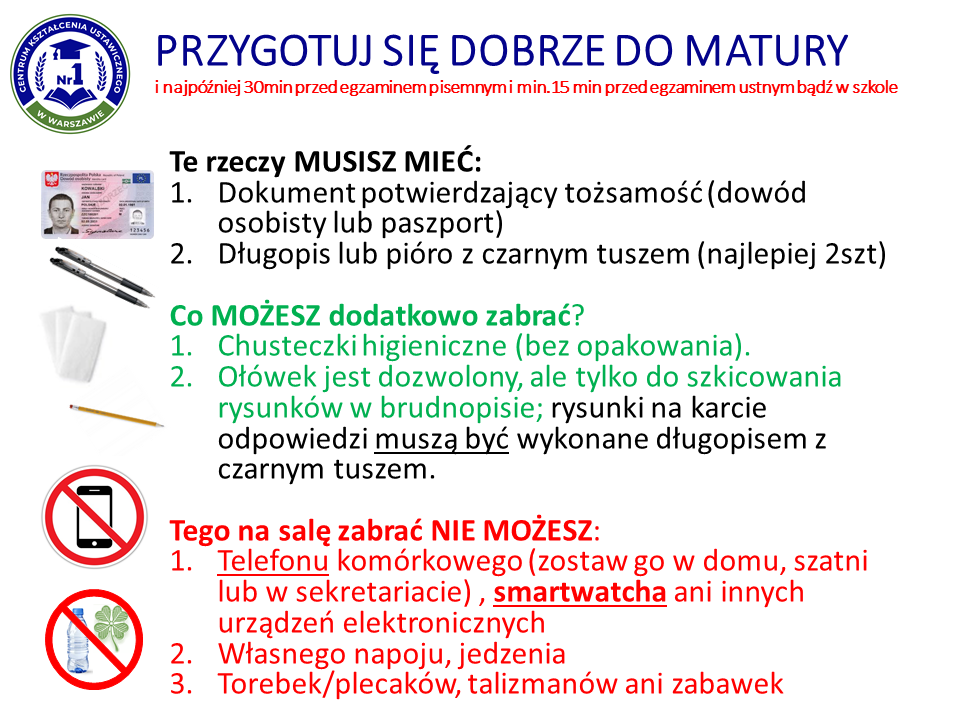 Grafika dotycząca przygotowania na maturę. Tekst: "Przygotuj się do matury i najpóźniej 30 minut przed egzaminem pisemnym i minimum 15 minut przed egzaminem ustnym bądź w szkole.Te rzeczy musisz mieć:1. Dokument potwierdzający tożsamość (dowód osobisty lub paszport)2. Długopis lub pióro z czarnym tuszem (najlepiej 2 sztuki)Co możesz dodatkowo zabrać?1. Chusteczki higieniczne (bez opakowania)2. Ołówek jest dozwolony, ale tylko do szkicowania rysunków w brudnopisie; rysunki na karcie odpowiedzi muszą być wykonane długopisem z czarnym tuszem.Tego na salę zabrać nie możesz:1. Telefonu komórkowego (zostaw go w domu, szatni lub w sekretariacie), smartwatcha ani innych urządzeń elektronicznych2. Własnego napoju, jedzenia3. Torebek/plecaków, talizmanów ani zabawek."
